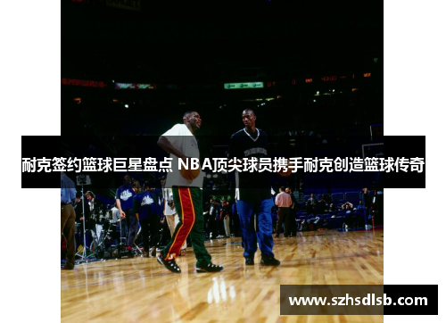 耐克签约篮球巨星盘点 NBA顶尖球员携手耐克创造篮球传奇